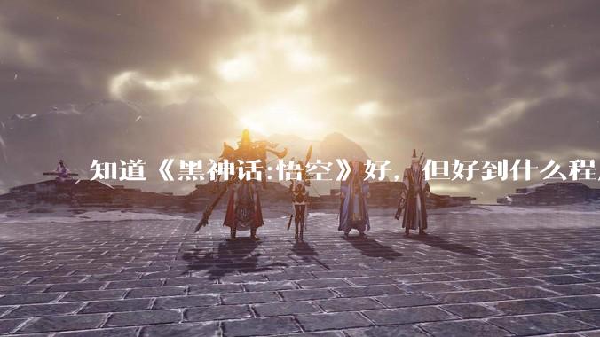 知道《黑神话:悟空》好，但好到什么程度？