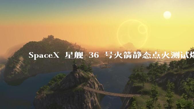 SpaceX 星舰 36 号火箭静态点火测试爆炸，爆炸的原因是什么？会对星舰发展产生什么影响？