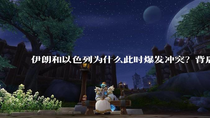 伊朗和以色列为什么此时爆发冲突？背后有哪些深层原因？