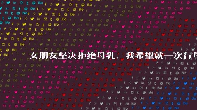 女朋友坚决拒绝母乳，我希望就一次行母乳喂养被指责我不顾她的痛苦，我真的很过分吗？