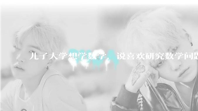 儿子大学想学数学，说喜欢研究数学问题过程， 我尊重他的兴趣，又担心未来就业深造不好把控，请指点迷津？